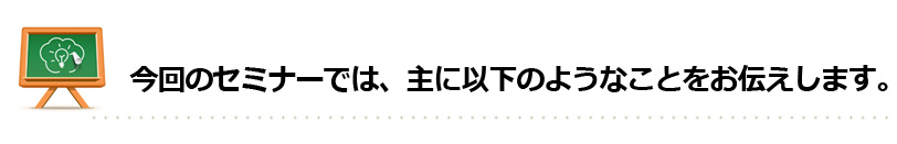 今回のセミナーでは、主に以下のようなことをお伝えします。